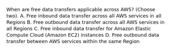 When are free data transfers applicable across AWS? (Choose two). A. Free inbound data transfer across all AWS services in all Regions B. Free outbound data transfer across all AWS services in all Regions C. Free inbound data transfer for Amazon Elastic Compute Cloud (Amazon EC2) instances D. Free outbound data transfer between AWS services within the same Region