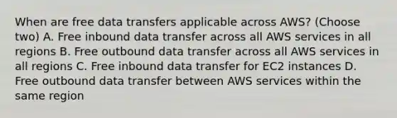 When are free data transfers applicable across AWS? (Choose two) A. Free inbound data transfer across all AWS services in all regions B. Free outbound data transfer across all AWS services in all regions C. Free inbound data transfer for EC2 instances D. Free outbound data transfer between AWS services within the same region