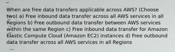 When are free data transfers applicable across AWS? (Choose two) a) Free inbound data transfer across all AWS services in all Regions b) Free outbound data transfer between AWS services within the same Region c) Free inbound data transfer for Amazon Elastic Compute Cloud (Amazon EC2) instances d) Free outbound data transfer across all AWS services in all Regions