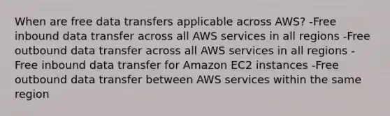 When are free data transfers applicable across AWS? -Free inbound data transfer across all AWS services in all regions -Free outbound data transfer across all AWS services in all regions -Free inbound data transfer for Amazon EC2 instances -Free outbound data transfer between AWS services within the same region