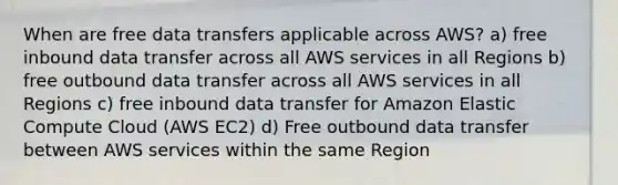 When are free data transfers applicable across AWS? a) free inbound data transfer across all AWS services in all Regions b) free outbound data transfer across all AWS services in all Regions c) free inbound data transfer for Amazon Elastic Compute Cloud (AWS EC2) d) Free outbound data transfer between AWS services within the same Region