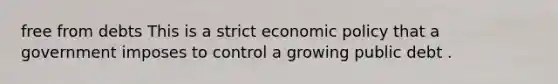 free from debts This is a strict economic policy that a government imposes to control a growing public debt .