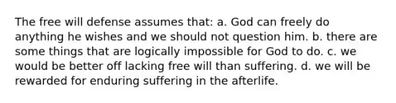 The free will defense assumes that: a. God can freely do anything he wishes and we should not question him. b. there are some things that are logically impossible for God to do. c. we would be better off lacking free will than suffering. d. we will be rewarded for enduring suffering in the afterlife.