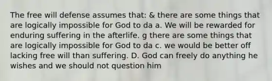 The free will defense assumes that: & there are some things that are logically impossible for God to da a. We will be rewarded for enduring suffering in the afterlife. g there are some things that are logically impossible for God to da c. we would be better off lacking free will than suffering. D. God can freely do anything he wishes and we should not question him