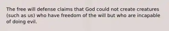 The free will defense claims that God could not create creatures (such as us) who have freedom of the will but who are incapable of doing evil.