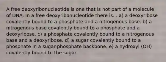 A free deoxyribonucleotide is one that is not part of a molecule of DNA. In a free deoxyribonucleotide there is... a) a deoxyribose covalently bound to a phosphate and a nitrogenous base. b) a nitrogenous base covalently bound to a phosphate and a deoxyribose. c) a phosphate covalently bound to a nitrogenous base and a deoxyribose. d) a sugar covalently bound to a phosphate in a sugar-phosphate backbone. e) a hydroxyl (OH) covalently bound to the sugar.