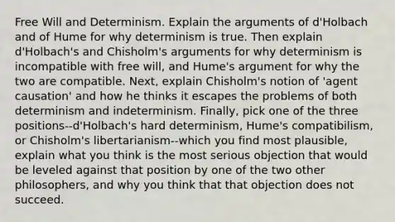 Free Will and Determinism. Explain the arguments of d'Holbach and of Hume for why determinism is true. Then explain d'Holbach's and Chisholm's arguments for why determinism is incompatible with free will, and Hume's argument for why the two are compatible. Next, explain Chisholm's notion of 'agent causation' and how he thinks it escapes the problems of both determinism and indeterminism. Finally, pick one of the three positions--d'Holbach's hard determinism, Hume's compatibilism, or Chisholm's libertarianism--which you find most plausible, explain what you think is the most serious objection that would be leveled against that position by one of the two other philosophers, and why you think that that objection does not succeed.