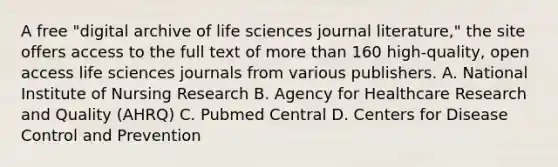 A free "digital archive of life sciences journal literature," the site offers access to the full text of more than 160 high-quality, open access life sciences journals from various publishers. A. National Institute of Nursing Research B. Agency for Healthcare Research and Quality (AHRQ) C. Pubmed Central D. Centers for Disease Control and Prevention