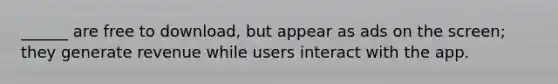 ______ are free to download, but appear as ads on the screen; they generate revenue while users interact with the app.