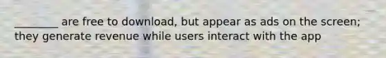 ________ are free to download, but appear as ads on the screen; they generate revenue while users interact with the app