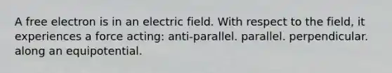 A free electron is in an electric field. With respect to the field, it experiences a force acting: anti-parallel. parallel. perpendicular. along an equipotential.