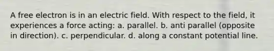 A free electron is in an electric field. With respect to the field, it experiences a force acting: a. parallel. b. anti parallel (opposite in direction). c. perpendicular. d. along a constant potential line.