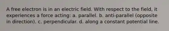 A free electron is in an electric field. With respect to the field, it experiences a force acting: a. parallel. b. anti-parallel (opposite in direction). c. perpendicular. d. along a constant potential line.