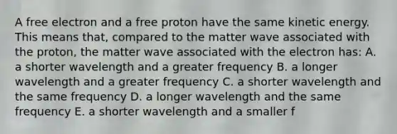 A free electron and a free proton have the same kinetic energy. This means that, compared to the matter wave associated with the proton, the matter wave associated with the electron has: A. a shorter wavelength and a greater frequency B. a longer wavelength and a greater frequency C. a shorter wavelength and the same frequency D. a longer wavelength and the same frequency E. a shorter wavelength and a smaller f