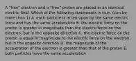 A "free" electron and a "free" proton are placed in an identical electric field. Which of the following statements is true. (can be more than 1) A. each particle is acted upon by the same electric force and has the same acceleration B. the electric force on the proton is greater in magnitude than the electric force on the electron, but in the opposite direction C. the electric force on the proton is equal in magnitude to the electric force on the electron, but in the opposite direction D. the magnitude of the acceleration of the electron is greater than that of the proton E. both particles have the same acceleration