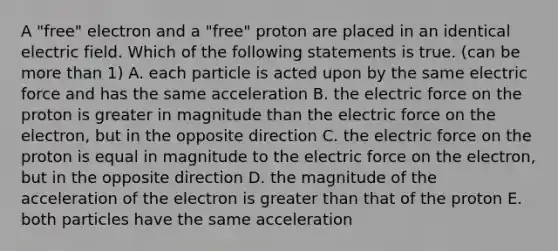 A "free" electron and a "free" proton are placed in an identical electric field. Which of the following statements is true. (can be more than 1) A. each particle is acted upon by the same electric force and has the same acceleration B. the electric force on the proton is greater in magnitude than the electric force on the electron, but in the opposite direction C. the electric force on the proton is equal in magnitude to the electric force on the electron, but in the opposite direction D. the magnitude of the acceleration of the electron is greater than that of the proton E. both particles have the same acceleration