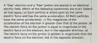 A "free" electron and a "free" proton are placed in an identical electric field. Which of the following statements are true? (Select all that apply.) a) Each particle is acted upon by the same electric force and has the same acceleration. b) Both particles have the same acceleration. c) The magnitude of the acceleration of the electron is greater than that of the proton. d) The electric force on the proton is equal in magnitude to the electric force on the electron, but in the opposite direction. e) The electric force on the proton is greater in magnitude than the electric force on the electron, but in the opposite direction.