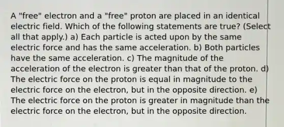 A "free" electron and a "free" proton are placed in an identical electric field. Which of the following statements are true? (Select all that apply.) a) Each particle is acted upon by the same electric force and has the same acceleration. b) Both particles have the same acceleration. c) The magnitude of the acceleration of the electron is greater than that of the proton. d) The electric force on the proton is equal in magnitude to the electric force on the electron, but in the opposite direction. e) The electric force on the proton is greater in magnitude than the electric force on the electron, but in the opposite direction.