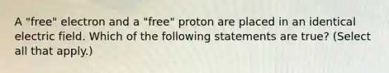 A "free" electron and a "free" proton are placed in an identical electric field. Which of the following statements are true? (Select all that apply.)