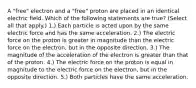 A "free" electron and a "free" proton are placed in an identical electric field. Which of the following statements are true? (Select all that apply.) 1.) Each particle is acted upon by the same electric force and has the same acceleration. 2.) The electric force on the proton is greater in magnitude than the electric force on the electron, but in the opposite direction. 3.) The magnitude of the acceleration of the electron is greater than that of the proton. 4.) The electric force on the proton is equal in magnitude to the electric force on the electron, but in the opposite direction. 5.) Both particles have the same acceleration.