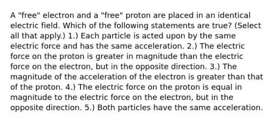 A "free" electron and a "free" proton are placed in an identical electric field. Which of the following statements are true? (Select all that apply.) 1.) Each particle is acted upon by the same electric force and has the same acceleration. 2.) The electric force on the proton is greater in magnitude than the electric force on the electron, but in the opposite direction. 3.) The magnitude of the acceleration of the electron is greater than that of the proton. 4.) The electric force on the proton is equal in magnitude to the electric force on the electron, but in the opposite direction. 5.) Both particles have the same acceleration.