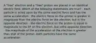 A "free" electron and a "free" proton are placed in an identical electric field. Which of the following statements are true? - each particle is acted upon by the same electric force and has the same acceleration - the electric force on the proton is greater in magnitude than the electric force on the electron, but in the opposite direction - the electric force on the proton is equal in magnitude to the EF on the electron, but inthe opposite direction - the magnitude of the acceleration of the electron is greater than that of the proton -both particles have the same acceleration