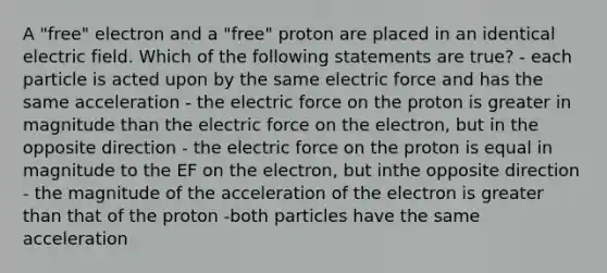 A "free" electron and a "free" proton are placed in an identical electric field. Which of the following statements are true? - each particle is acted upon by the same electric force and has the same acceleration - the electric force on the proton is greater in magnitude than the electric force on the electron, but in the opposite direction - the electric force on the proton is equal in magnitude to the EF on the electron, but inthe opposite direction - the magnitude of the acceleration of the electron is greater than that of the proton -both particles have the same acceleration