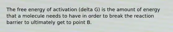 The free energy of activation (delta G) is the amount of energy that a molecule needs to have in order to break the reaction barrier to ultimately get to point B.