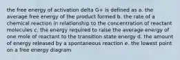 the free energy of activation delta G+ is defined as a. the average free energy of the product formed b. the rate of a chemical reaction in relationship to the concentration of reactant molecules c. the energy required to raise the average energy of one mole of reactant to the transition state energy d. the amount of energy released by a spontaneous reaction e. the lowest point on a free energy diagram