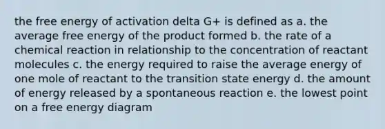 the free energy of activation delta G+ is defined as a. the average free energy of the product formed b. the rate of a chemical reaction in relationship to the concentration of reactant molecules c. the energy required to raise the average energy of one mole of reactant to the transition state energy d. the amount of energy released by a spontaneous reaction e. the lowest point on a free energy diagram