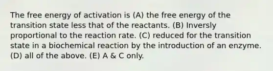 The free energy of activation is (A) the free energy of the transition state less that of the reactants. (B) Inversly proportional to the reaction rate. (C) reduced for the transition state in a biochemical reaction by the introduction of an enzyme. (D) all of the above. (E) A & C only.