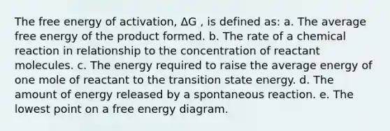 The free energy of activation, ΔG , is defined as: a. The average free energy of the product formed. b. The rate of a chemical reaction in relationship to the concentration of reactant molecules. c. The energy required to raise the average energy of one mole of reactant to the transition state energy. d. The amount of energy released by a spontaneous reaction. e. The lowest point on a free energy diagram.