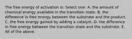 The free energy of activation is: Select one: A. the amount of chemical energy available in the transition state. B. the difference in free energy between the substrate and the product. C. the free energy gained by adding a catalyst. D. the difference in free energy between the transition state and the substrate. E. All of the above.