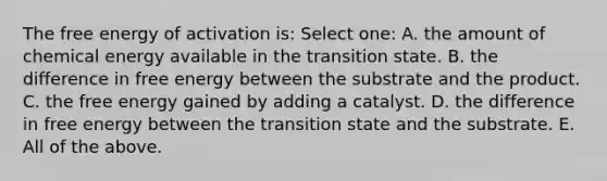 The free energy of activation is: Select one: A. the amount of chemical energy available in the transition state. B. the difference in free energy between the substrate and the product. C. the free energy gained by adding a catalyst. D. the difference in free energy between the transition state and the substrate. E. All of the above.