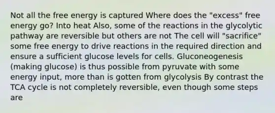 Not all the free energy is captured Where does the "excess" free energy go? Into heat Also, some of the reactions in the glycolytic pathway are reversible but others are not The cell will "sacrifice" some free energy to drive reactions in the required direction and ensure a sufficient glucose levels for cells. Gluconeogenesis (making glucose) is thus possible from pyruvate with some energy input, more than is gotten from glycolysis By contrast the TCA cycle is not completely reversible, even though some steps are