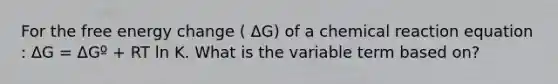 For the free energy change ( ΔG) of a chemical reaction equation : ΔG = ΔGº + RT ln K. What is the variable term based on?