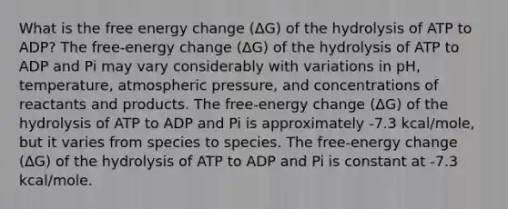 What is the free energy change (ΔG) of the hydrolysis of ATP to ADP? The free-energy change (ΔG) of the hydrolysis of ATP to ADP and Pi may vary considerably with variations in pH, temperature, atmospheric pressure, and concentrations of reactants and products. The free-energy change (ΔG) of the hydrolysis of ATP to ADP and Pi is approximately -7.3 kcal/mole, but it varies from species to species. The free-energy change (ΔG) of the hydrolysis of ATP to ADP and Pi is constant at -7.3 kcal/mole.