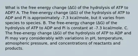 What is the free energy change (ΔG) of the hydrolysis of ATP to ADP? A. The free-energy change (ΔG) of the hydrolysis of ATP to ADP and Pi is approximately -7.3 kcal/mole, but it varies from species to species. B. The free-energy change (ΔG) of the hydrolysis of ATP to ADP and Pi is constant at -7.3 kcal/mole. C. The free-energy change (ΔG) of the hydrolysis of ATP to ADP and Pi may vary considerably with variations in pH, temperature, atmospheric pressure, and concentrations of reactants and products.