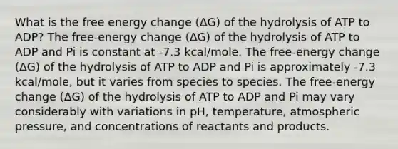 What is the free energy change (ΔG) of the hydrolysis of ATP to ADP? The free-energy change (ΔG) of the hydrolysis of ATP to ADP and Pi is constant at -7.3 kcal/mole. The free-energy change (ΔG) of the hydrolysis of ATP to ADP and Pi is approximately -7.3 kcal/mole, but it varies from species to species. The free-energy change (ΔG) of the hydrolysis of ATP to ADP and Pi may vary considerably with variations in pH, temperature, atmospheric pressure, and concentrations of reactants and products.