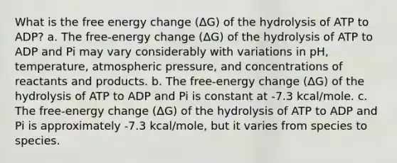 What is the free energy change (ΔG) of the hydrolysis of ATP to ADP? a. The free-energy change (ΔG) of the hydrolysis of ATP to ADP and Pi may vary considerably with variations in pH, temperature, atmospheric pressure, and concentrations of reactants and products. b. The free-energy change (ΔG) of the hydrolysis of ATP to ADP and Pi is constant at -7.3 kcal/mole. c. The free-energy change (ΔG) of the hydrolysis of ATP to ADP and Pi is approximately -7.3 kcal/mole, but it varies from species to species.