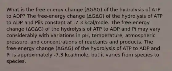 What is the free energy change (ΔGΔG) of the hydrolysis of ATP to ADP? The free-energy change (ΔGΔG) of the hydrolysis of ATP to ADP and Piis constant at -7.3 kcal/mole. The free-energy change (ΔGΔG) of the hydrolysis of ATP to ADP and Pi may vary considerably with variations in pH, temperature, atmospheric pressure, and concentrations of reactants and products. The free-energy change (ΔGΔG) of the hydrolysis of ATP to ADP and Pi is approximately -7.3 kcal/mole, but it varies from species to species.