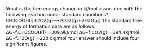 What is the free energy change in kJ/mol associated with the following reaction under standard conditions? CH3COOH(l)+2O2(g)⟶2CO2(g)+2H2O(g) The standard free energy of formation data are as follows: ΔG∘f,CH3COOH(l)=-389.9kJ/mol ΔG∘f,CO2(g)=-394.4kJ/mol ΔG∘f,H2O(g)=-228.6kJ/mol Your answer should include four significant figures.