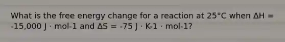 What is the free energy change for a reaction at 25°C when ΔH = -15,000 J · mol-1 and ΔS = -75 J · K-1 · mol-1?