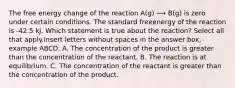 The free energy change of the reaction A(g) ⟶ B(g) is zero under certain conditions. The standard freeenergy of the reaction is -42.5 kJ. Which statement is true about the reaction? Select all that apply.Insert letters without spaces in the answer box, example ABCD. A. The concentration of the product is greater than the concentration of the reactant. B. The reaction is at equilibrium. C. The concentration of the reactant is greater than the concentration of the product.