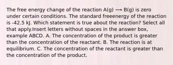 The free energy change of the reaction A(g) ⟶ B(g) is zero under certain conditions. The standard freeenergy of the reaction is -42.5 kJ. Which statement is true about the reaction? Select all that apply.Insert letters without spaces in the answer box, example ABCD. A. The concentration of the product is greater than the concentration of the reactant. B. The reaction is at equilibrium. C. The concentration of the reactant is greater than the concentration of the product.