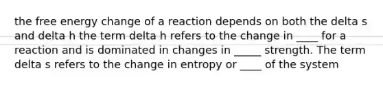 the free energy change of a reaction depends on both the delta s and delta h the term delta h refers to the change in ____ for a reaction and is dominated in changes in _____ strength. The term delta s refers to the change in entropy or ____ of the system