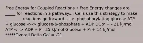 Free Energy for Coupled Reactions • Free Energy changes are _____ for reactions in a pathway.... Cells use this strategy to make ________ reactions go forward... i.e. phosphorylating glucose ATP + glucose glucose-6-phosphate + ADP DGo' = - 21 kJ/mol ATP ADP + Pi -35 kJ/mol Glucose + Pi + 14 kJ/mol *****Overall Delta Go' = -21