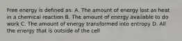 Free energy is defined as: A. The amount of energy lost as heat in a chemical reaction B. The amount of energy available to do work C. The amount of energy transformed into entropy D. All the energy that is outside of the cell