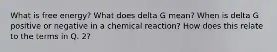 What is free energy? What does delta G mean? When is delta G positive or negative in a chemical reaction? How does this relate to the terms in Q. 2?