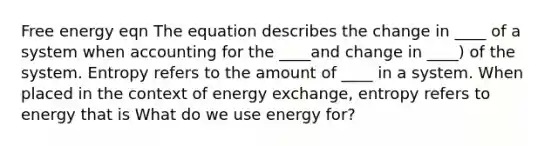 Free energy eqn The equation describes the change in ____ of a system when accounting for the ____and change in ____) of the system. Entropy refers to the amount of ____ in a system. When placed in the context of energy exchange, entropy refers to energy that is What do we use energy for?